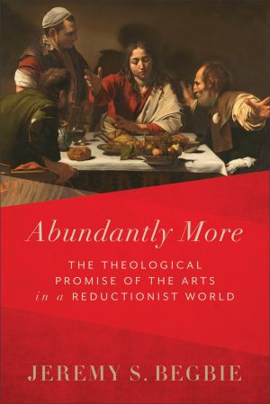 Abundantly More: The Theological Promise of the Arts in a Reductionist World